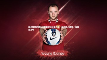 九游体育|国足猛将驰骋五大联赛演绎绝美进球，绿茵场上最帅一击震撼足坛