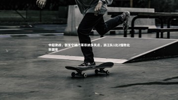 九游体育-中超激战，张玉宁破门莱昂纳多失点，浙江队1比2惜败北京国安